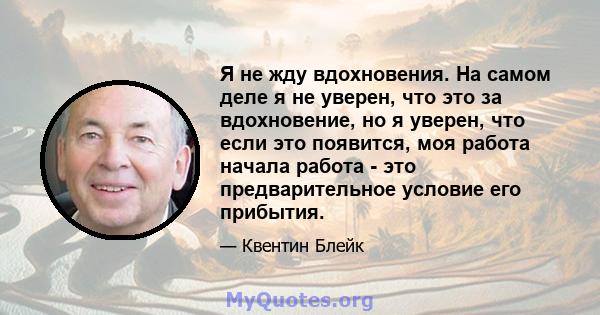 Я не жду вдохновения. На самом деле я не уверен, что это за вдохновение, но я уверен, что если это появится, моя работа начала работа - это предварительное условие его прибытия.