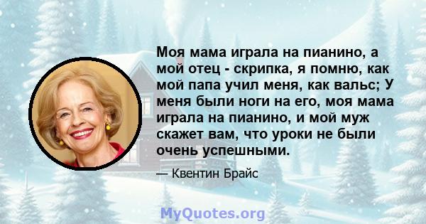 Моя мама играла на пианино, а мой отец - скрипка, я помню, как мой папа учил меня, как вальс; У меня были ноги на его, моя мама играла на пианино, и мой муж скажет вам, что уроки не были очень успешными.