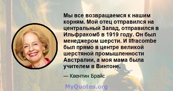 Мы все возвращаемся к нашим корням. Мой отец отправился на центральный Запад, отправился в Ильфракомб в 1919 году. Он был менеджером шерсти. И Ilfracombe был прямо в центре великой шерстяной промышленности Австралии, а