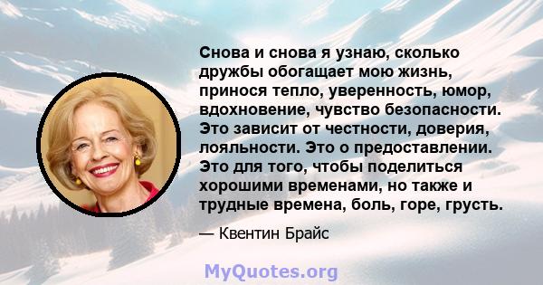 Снова и снова я узнаю, сколько дружбы обогащает мою жизнь, принося тепло, уверенность, юмор, вдохновение, чувство безопасности. Это зависит от честности, доверия, лояльности. Это о предоставлении. Это для того, чтобы