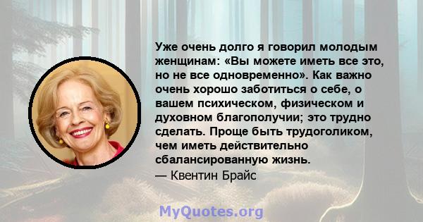 Уже очень долго я говорил молодым женщинам: «Вы можете иметь все это, но не все одновременно». Как важно очень хорошо заботиться о себе, о вашем психическом, физическом и духовном благополучии; это трудно сделать. Проще 