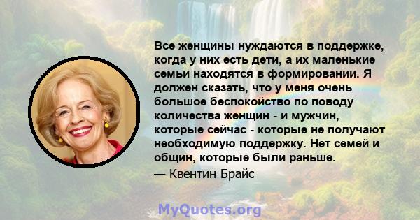 Все женщины нуждаются в поддержке, когда у них есть дети, а их маленькие семьи находятся в формировании. Я должен сказать, что у меня очень большое беспокойство по поводу количества женщин - и мужчин, которые сейчас -