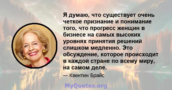 Я думаю, что существует очень четкое признание и понимание того, что прогресс женщин в бизнесе на самых высоких уровнях принятия решений слишком медленно. Это обсуждение, которое происходит в каждой стране по всему