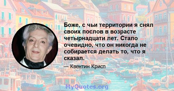 Боже, с чьи территории я снял своих послов в возрасте четырнадцати лет. Стало очевидно, что он никогда не собирается делать то, что я сказал.