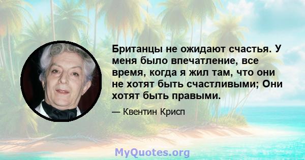 Британцы не ожидают счастья. У меня было впечатление, все время, когда я жил там, что они не хотят быть счастливыми; Они хотят быть правыми.