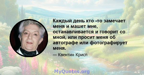 Каждый день кто -то замечает меня и машет мне, останавливается и говорит со мной, или просит меня об автографе или фотографирует меня.