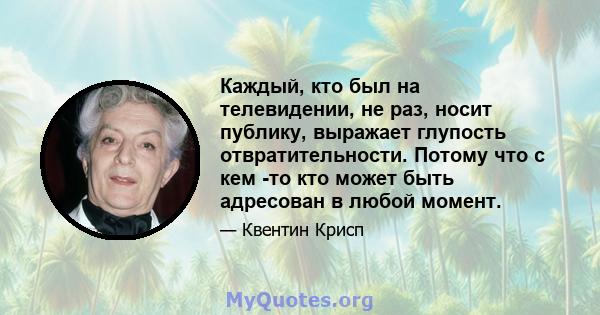 Каждый, кто был на телевидении, не раз, носит публику, выражает глупость отвратительности. Потому что с кем -то кто может быть адресован в любой момент.