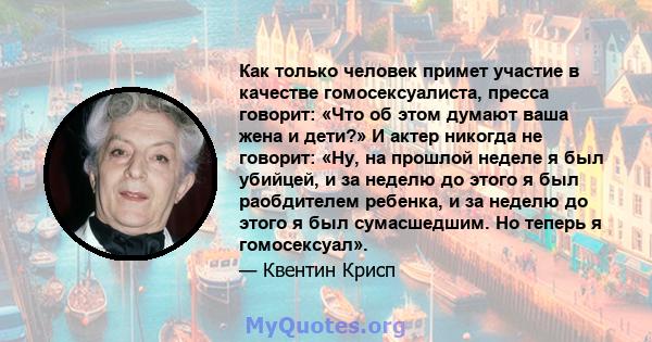 Как только человек примет участие в качестве гомосексуалиста, пресса говорит: «Что об этом думают ваша жена и дети?» И актер никогда не говорит: «Ну, на прошлой неделе я был убийцей, и за неделю до этого я был