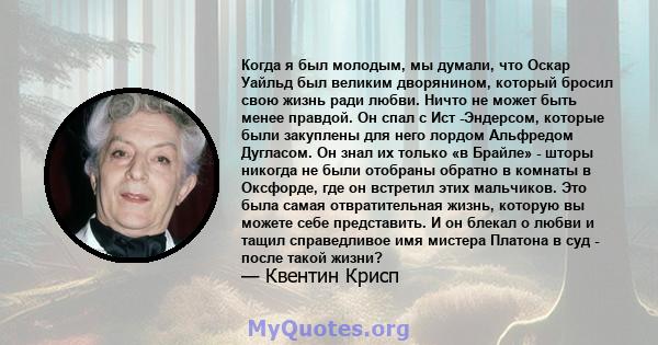 Когда я был молодым, мы думали, что Оскар Уайльд был великим дворянином, который бросил свою жизнь ради любви. Ничто не может быть менее правдой. Он спал с Ист -Эндерсом, которые были закуплены для него лордом Альфредом 