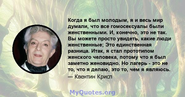 Когда я был молодым, я и весь мир думали, что все гомосексуалы были женственными. И, конечно, это не так. Вы можете просто увидеть, какие люди женственные; Это единственная разница. Итак, я стал прототипом женского