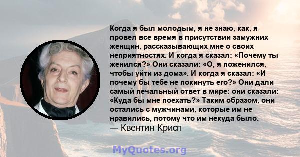 Когда я был молодым, я не знаю, как, я провел все время в присутствии замужних женщин, рассказывающих мне о своих неприятностях. И когда я сказал: «Почему ты женился?» Они сказали: «О, я поженился, чтобы уйти из дома».