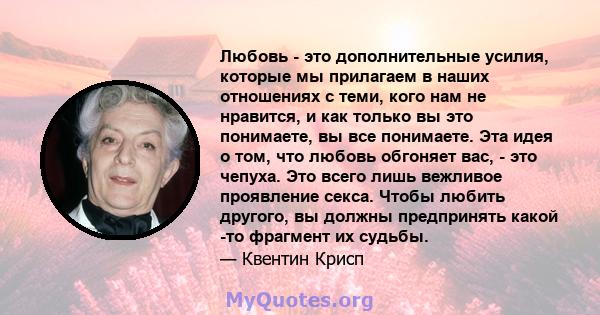 Любовь - это дополнительные усилия, которые мы прилагаем в наших отношениях с теми, кого нам не нравится, и как только вы это понимаете, вы все понимаете. Эта идея о том, что любовь обгоняет вас, - это чепуха. Это всего 