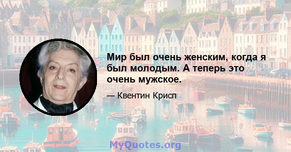 Мир был очень женским, когда я был молодым. А теперь это очень мужское.