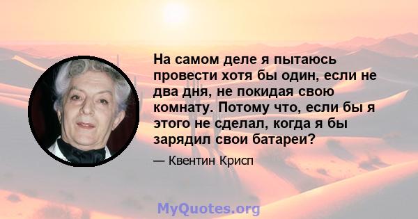 На самом деле я пытаюсь провести хотя бы один, если не два дня, не покидая свою комнату. Потому что, если бы я этого не сделал, когда я бы зарядил свои батареи?