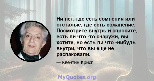 Ни нет, где есть сомнения или отсталые, где есть сожаление. Посмотрите внутрь и спросите, есть ли что -то снаружи, вы хотите, но есть ли что -нибудь внутри, что вы еще не распаковали.