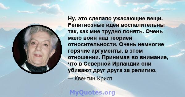 Ну, это сделало ужасающие вещи. Религиозные идеи воспалительны так, как мне трудно понять. Очень мало войн над теорией относительности. Очень немногие горячие аргументы, в этом отношении. Принимая во внимание, что в