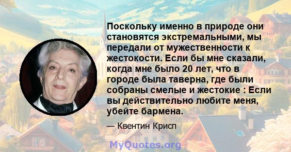 Поскольку именно в природе они становятся экстремальными, мы передали от мужественности к жестокости. Если бы мне сказали, когда мне было 20 лет, что в городе была таверна, где были собраны смелые и жестокие : Если вы