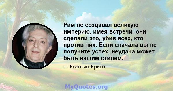 Рим не создавал великую империю, имея встречи, они сделали это, убив всех, кто против них. Если сначала вы не получите успех, неудача может быть вашим стилем.