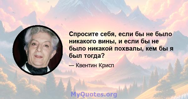 Спросите себя, если бы не было никакого вины, и если бы не было никакой похвалы, кем бы я был тогда?