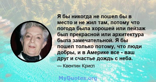 Я бы никогда не пошел бы в место и не жил там, потому что погода была хорошей или пейзаж был прекрасной или архитектура была замечательной. Я бы пошел только потому, что люди добры, и в Америке все - ваш друг и счастье