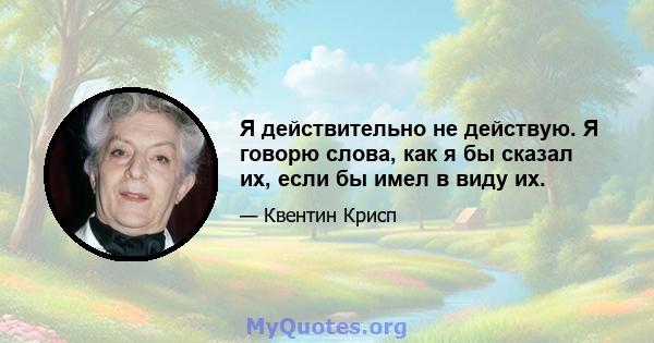 Я действительно не действую. Я говорю слова, как я бы сказал их, если бы имел в виду их.