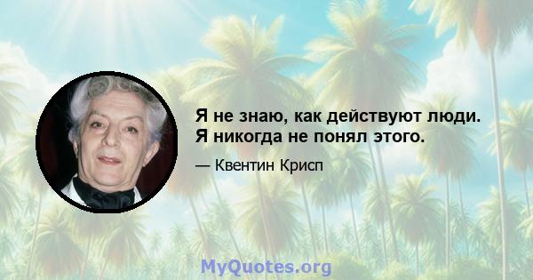 Я не знаю, как действуют люди. Я никогда не понял этого.