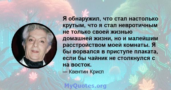 Я обнаружил, что стал настолько крутым, что я стал невротичным не только своей жизнью домашней жизни, но и малейшим расстройством моей комнаты. Я бы ворвался в приступе плаката, если бы чайник не столкнулся с на восток.