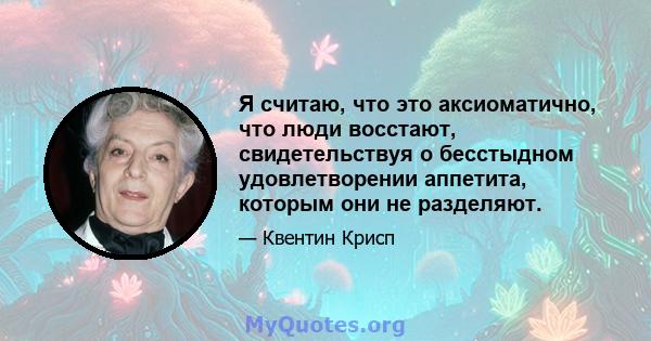 Я считаю, что это аксиоматично, что люди восстают, свидетельствуя о бесстыдном удовлетворении аппетита, которым они не разделяют.