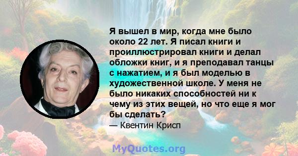 Я вышел в мир, когда мне было около 22 лет. Я писал книги и проиллюстрировал книги и делал обложки книг, и я преподавал танцы с нажатием, и я был моделью в художественной школе. У меня не было никаких способностей ни к