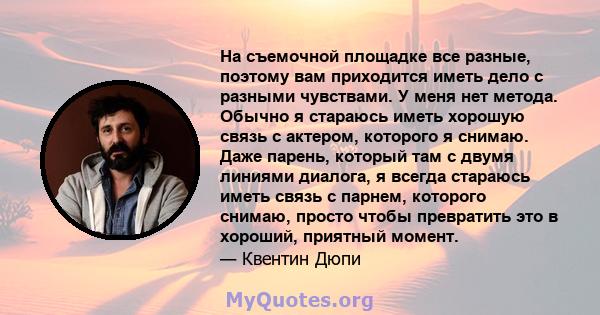 На съемочной площадке все разные, поэтому вам приходится иметь дело с разными чувствами. У меня нет метода. Обычно я стараюсь иметь хорошую связь с актером, которого я снимаю. Даже парень, который там с двумя линиями