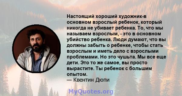 Настоящий хороший художник-в основном взрослый ребенок, который никогда не убивает ребенка. То, что мы называем взрослым, - это в основном убийство ребенка. Люди думают, что вы должны забыть о ребенке, чтобы стать