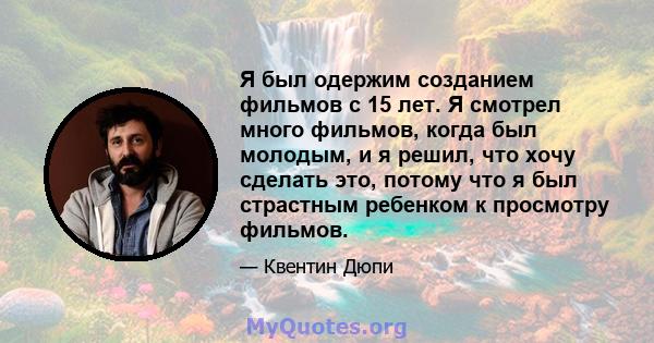 Я был одержим созданием фильмов с 15 лет. Я смотрел много фильмов, когда был молодым, и я решил, что хочу сделать это, потому что я был страстным ребенком к просмотру фильмов.