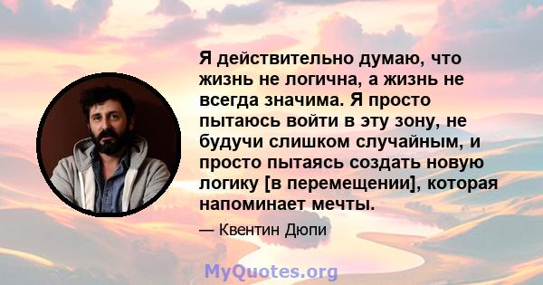 Я действительно думаю, что жизнь не логична, а жизнь не всегда значима. Я просто пытаюсь войти в эту зону, не будучи слишком случайным, и просто пытаясь создать новую логику [в перемещении], которая напоминает мечты.