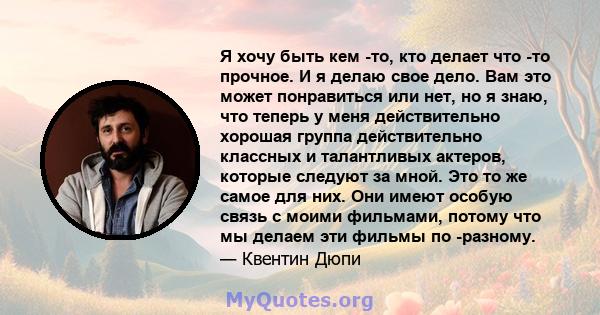 Я хочу быть кем -то, кто делает что -то прочное. И я делаю свое дело. Вам это может понравиться или нет, но я знаю, что теперь у меня действительно хорошая группа действительно классных и талантливых актеров, которые