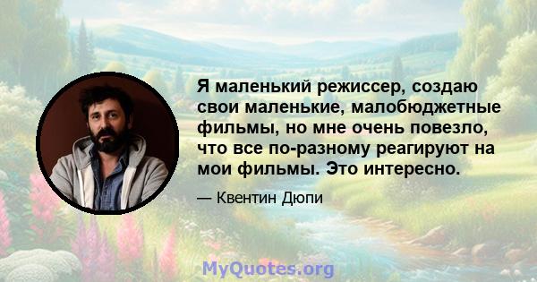 Я маленький режиссер, создаю свои маленькие, малобюджетные фильмы, но мне очень повезло, что все по-разному реагируют на мои фильмы. Это интересно.