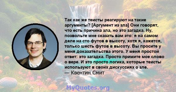 Так как же теисты реагируют на такие аргументы? [Аргумент из зла] Они говорят, что есть причина зла, но это загадка. Ну, позвольте мне сказать вам это: я на самом деле на сто футов в высоту, хотя я, кажется, только