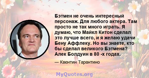 Бэтмен не очень интересный персонаж. Для любого актера. Там просто не так много играть. Я думаю, что Майкл Китон сделал это лучше всего, и я желаю удачи Бену Аффлеку. Но вы знаете, кто бы сделал великого Бэтмена? Алек