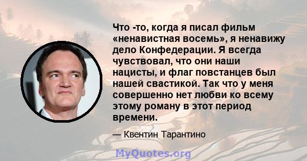 Что -то, когда я писал фильм «ненавистная восемь», я ненавижу дело Конфедерации. Я всегда чувствовал, что они наши нацисты, и флаг повстанцев был нашей свастикой. Так что у меня совершенно нет любви ко всему этому