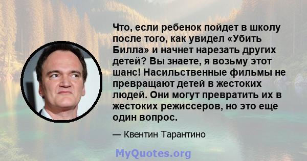 Что, если ребенок пойдет в школу после того, как увидел «Убить Билла» и начнет нарезать других детей? Вы знаете, я возьму этот шанс! Насильственные фильмы не превращают детей в жестоких людей. Они могут превратить их в