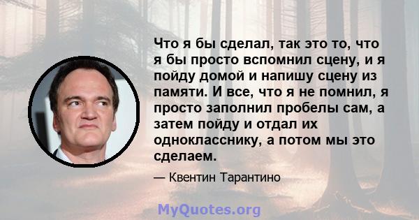 Что я бы сделал, так это то, что я бы просто вспомнил сцену, и я пойду домой и напишу сцену из памяти. И все, что я не помнил, я просто заполнил пробелы сам, а затем пойду и отдал их однокласснику, а потом мы это