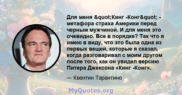 Для меня "Кинг -Конг" - метафора страха Америки перед черным мужчиной. И для меня это очевидно. Все в порядке? Так что я имею в виду, что это была одна из первых вещей, которые я сказал, когда разговаривал с