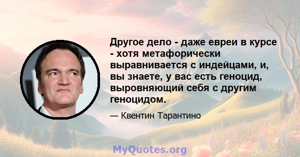 Другое дело - даже евреи в курсе - хотя метафорически выравнивается с индейцами, и, вы знаете, у вас есть геноцид, выровняющий себя с другим геноцидом.