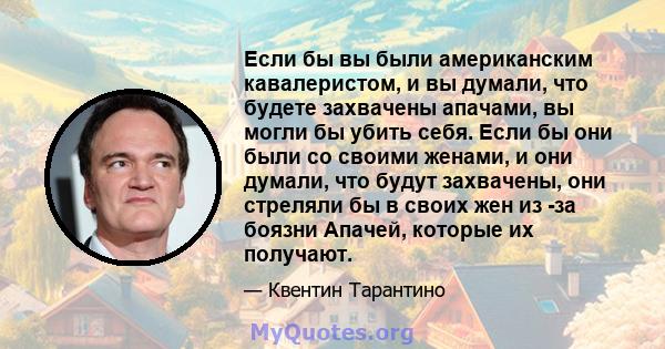 Если бы вы были американским кавалеристом, и вы думали, что будете захвачены апачами, вы могли бы убить себя. Если бы они были со своими женами, и они думали, что будут захвачены, они стреляли бы в своих жен из -за