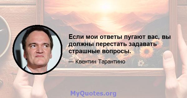 Если мои ответы пугают вас, вы должны перестать задавать страшные вопросы.