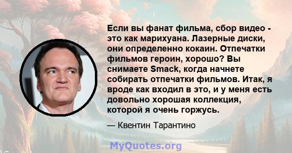 Если вы фанат фильма, сбор видео - это как марихуана. Лазерные диски, они определенно кокаин. Отпечатки фильмов героин, хорошо? Вы снимаете Smack, когда начнете собирать отпечатки фильмов. Итак, я вроде как входил в