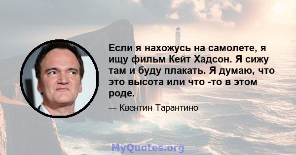 Если я нахожусь на самолете, я ищу фильм Кейт Хадсон. Я сижу там и буду плакать. Я думаю, что это высота или что -то в этом роде.