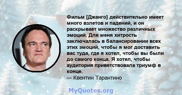 Фильм [Джанго] действительно имеет много взлетов и падений, и он раскрывает множество различных эмоций. Для меня хитрость заключалась в балансировании всех этих эмоций, чтобы я мог доставить вас туда, где я хотел, чтобы 