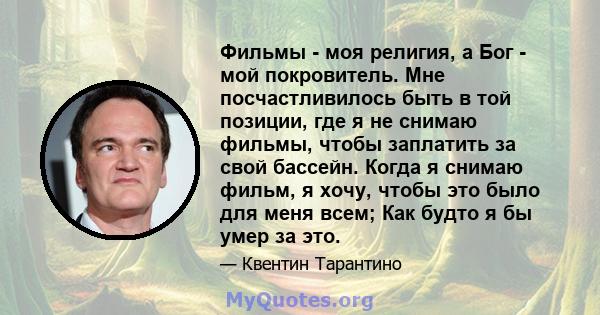 Фильмы - моя религия, а Бог - мой покровитель. Мне посчастливилось быть в той позиции, где я не снимаю фильмы, чтобы заплатить за свой бассейн. Когда я снимаю фильм, я хочу, чтобы это было для меня всем; Как будто я бы