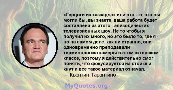 «Герцоги из хаззарда» или что -то, что вы могли бы, вы знаете, ваша работа будет составлена ​​из этого - эпизодических телевизионных шоу. Не то чтобы я получил их много, но это было то, где я - но на самом деле, как ни