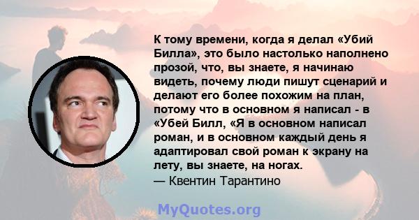 К тому времени, когда я делал «Убий Билла», это было настолько наполнено прозой, что, вы знаете, я начинаю видеть, почему люди пишут сценарий и делают его более похожим на план, потому что в основном я написал - в «Убей 